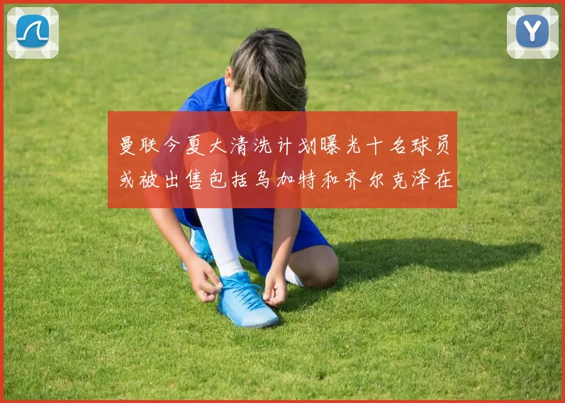 曼联今夏大清洗计划曝光十名球员或被出售包括乌加特和齐尔克泽在内
