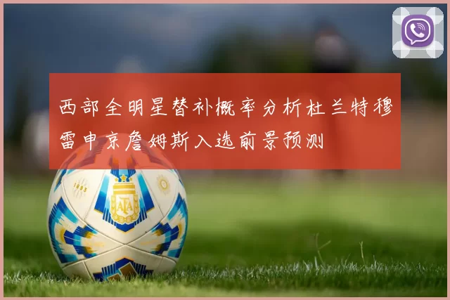 西部全明星替补概率分析杜兰特穆雷申京詹姆斯入选前景预测