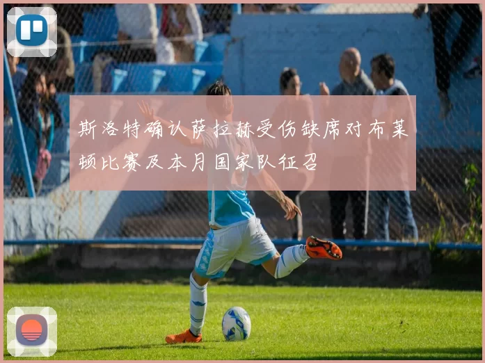 斯洛特确认萨拉赫受伤缺席对布莱顿比赛及本月国家队征召