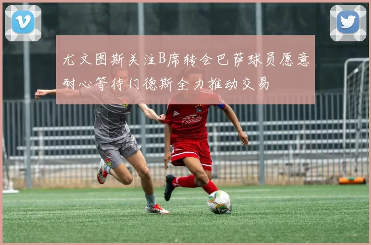 尤文图斯关注B席转会巴萨球员愿意耐心等待门德斯全力推动交易