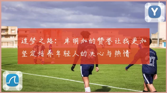 追梦之路：库明加的赞誉让我更加坚定培养年轻人的决心与热情