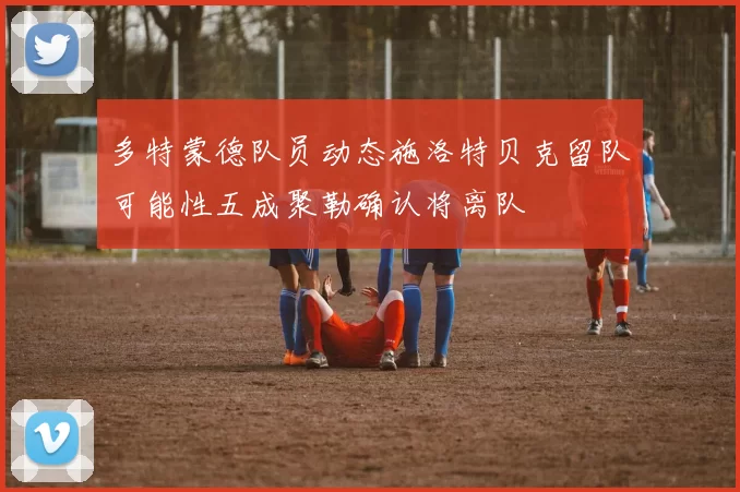 多特蒙德队员动态施洛特贝克留队可能性五成聚勒确认将离队