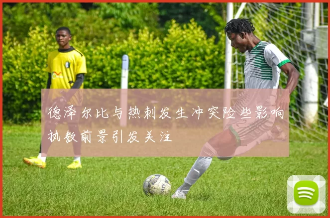 德泽尔比与热刺发生冲突险些影响执教前景引发关注