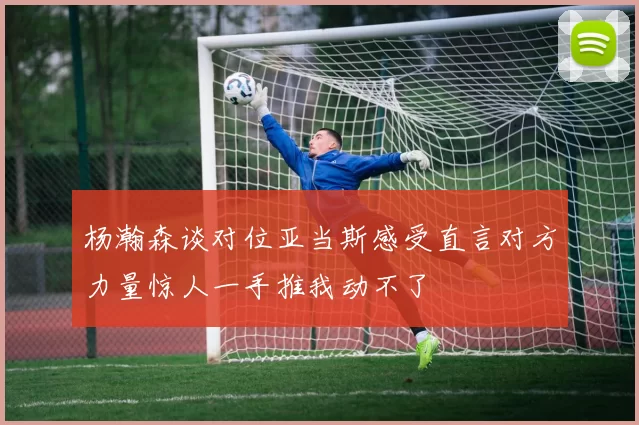 杨瀚森谈对位亚当斯感受直言对方力量惊人一手推我动不了