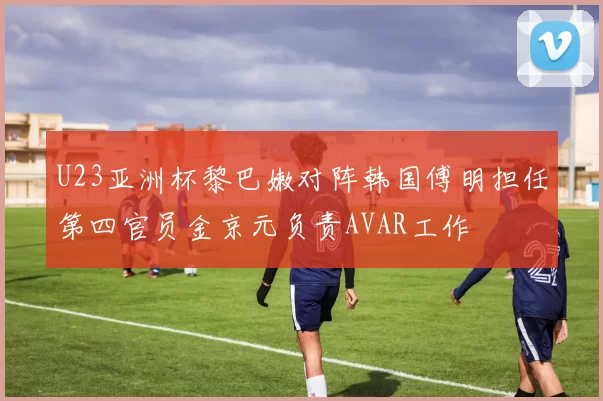 U23亚洲杯黎巴嫩对阵韩国傅明担任第四官员金京元负责AVAR工作