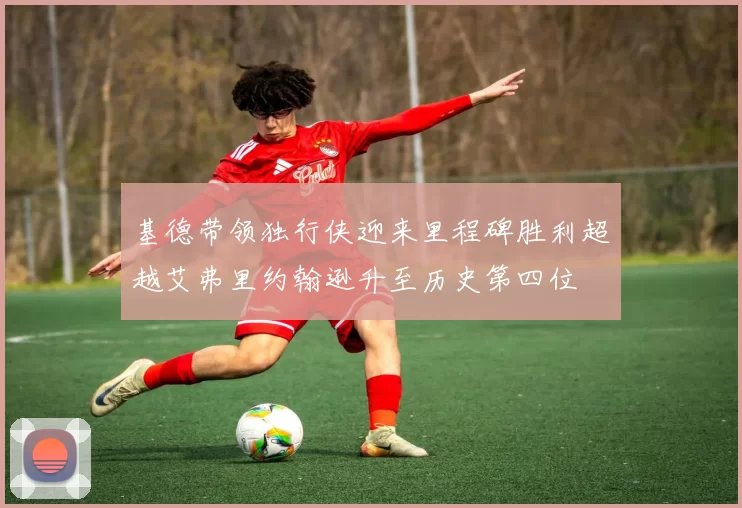 基德带领独行侠迎来里程碑胜利超越艾弗里约翰逊升至历史第四位