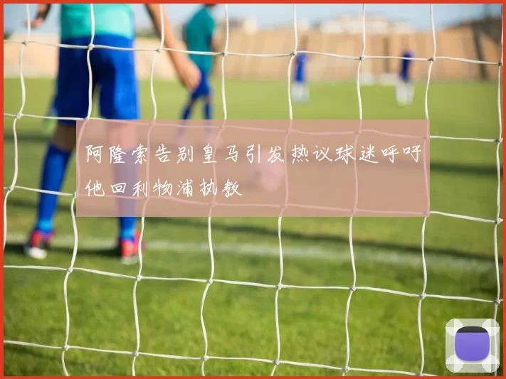 阿隆索告别皇马引发热议球迷呼吁他回利物浦执教
