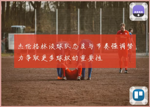 杰伦格林谈球队态度与节奏强调努力争取更多球权的重要性