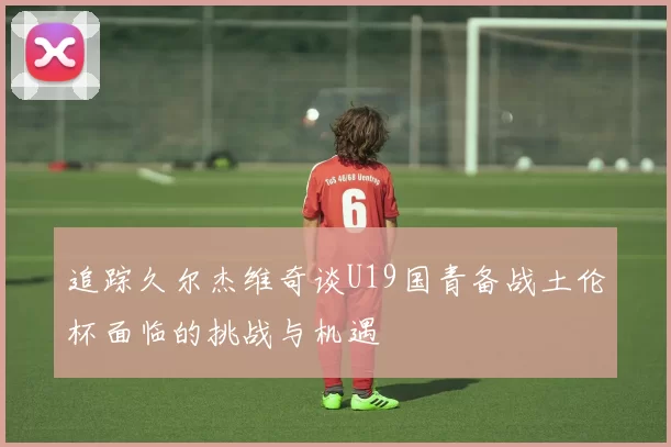 追踪久尔杰维奇谈U19国青备战土伦杯面临的挑战与机遇