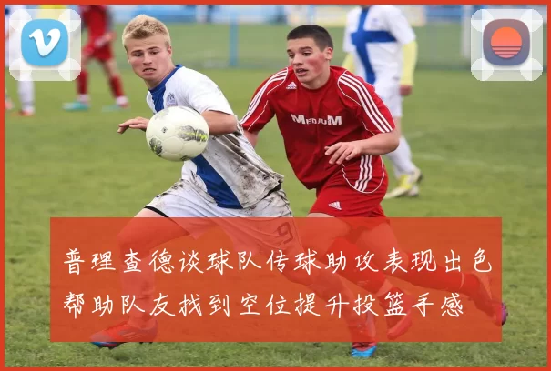 普理查德谈球队传球助攻表现出色帮助队友找到空位提升投篮手感