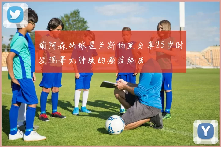 前阿森纳球星兰斯伯里分享25岁时发现睾丸肿块的癌症经历