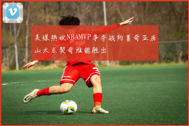 美媒热议NBAMVP争夺战约基奇亚历山大东契奇谁能胜出