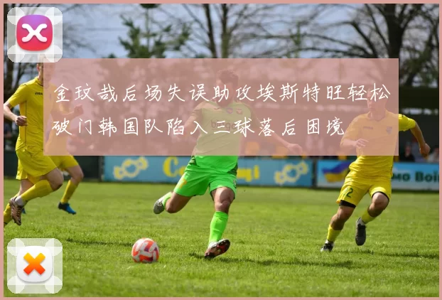 金玟哉后场失误助攻埃斯特旺轻松破门韩国队陷入三球落后困境