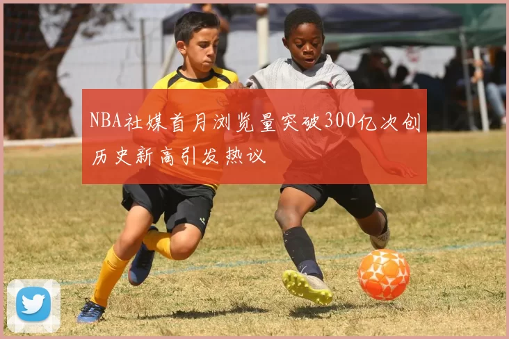 NBA社媒首月浏览量突破300亿次创历史新高引发热议