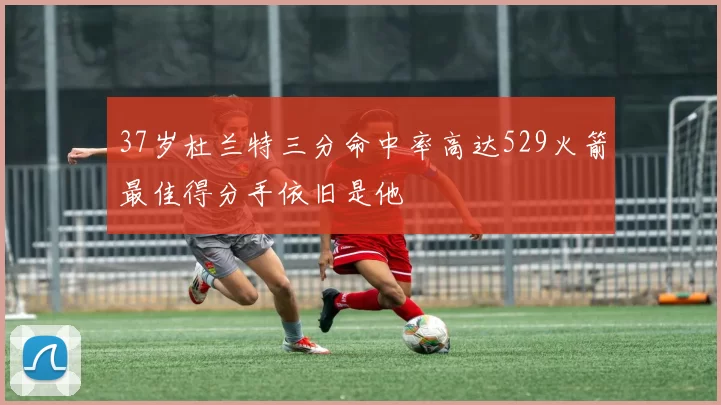 37岁杜兰特三分命中率高达529火箭最佳得分手依旧是他