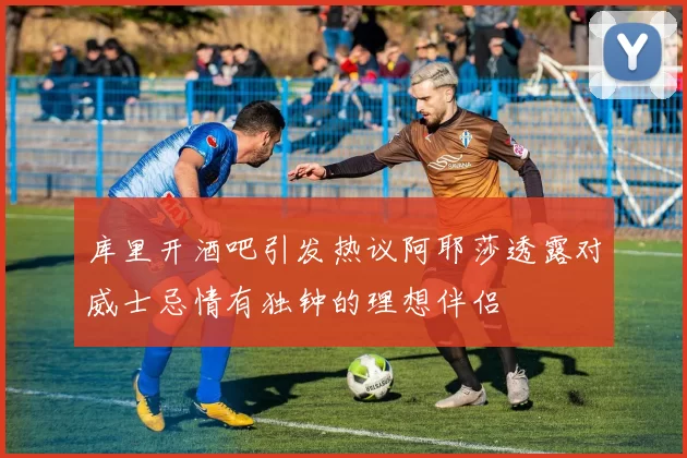 库里开酒吧引发热议阿耶莎透露对威士忌情有独钟的理想伴侣