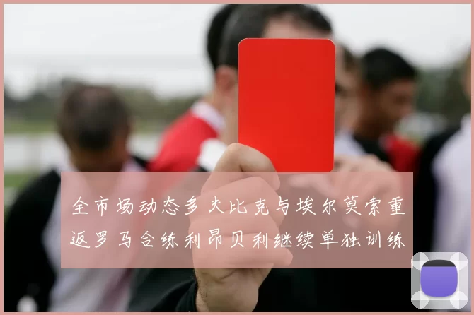 全市场动态多夫比克与埃尔莫索重返罗马合练利昂贝利继续单独训练状态观察