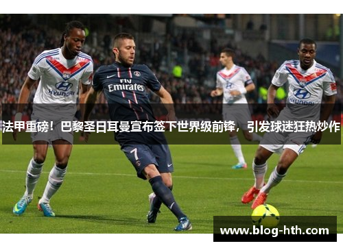 法甲重磅！巴黎圣日耳曼宣布签下世界级前锋，引发球迷狂热炒作