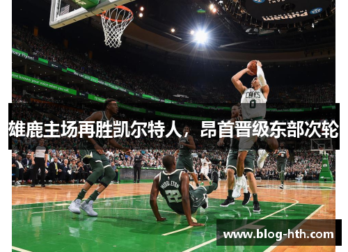 雄鹿主场再胜凯尔特人，昂首晋级东部次轮