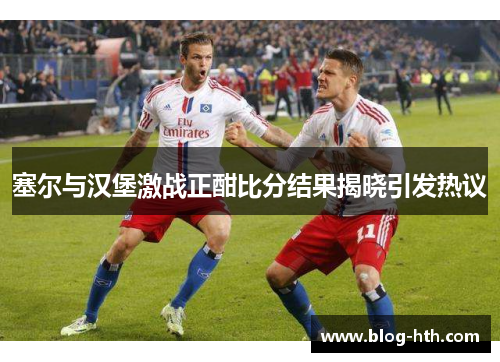 塞尔与汉堡激战正酣比分结果揭晓引发热议