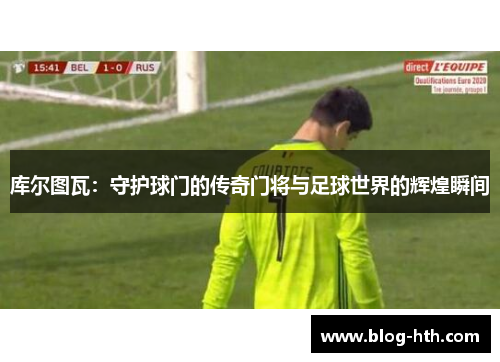 库尔图瓦：守护球门的传奇门将与足球世界的辉煌瞬间