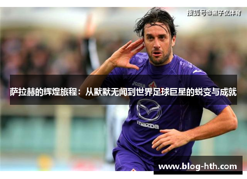 萨拉赫的辉煌旅程：从默默无闻到世界足球巨星的蜕变与成就