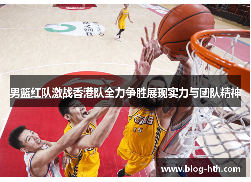 男篮红队激战香港队全力争胜展现实力与团队精神